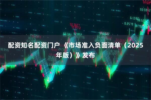 配资知名配资门户 《市场准入负面清单（2025年版）》发布
