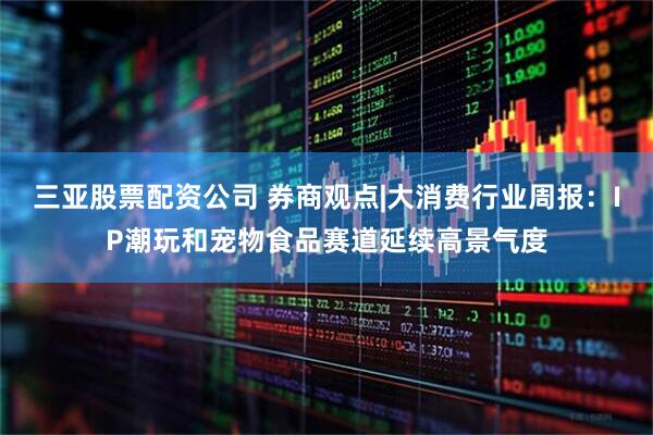 三亚股票配资公司 券商观点|大消费行业周报：IP潮玩和宠物食品赛道延续高景气度