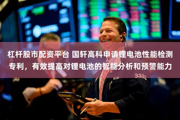 杠杆股市配资平台 国轩高科申请锂电池性能检测专利，有效提高对锂电池的智能分析和预警能力