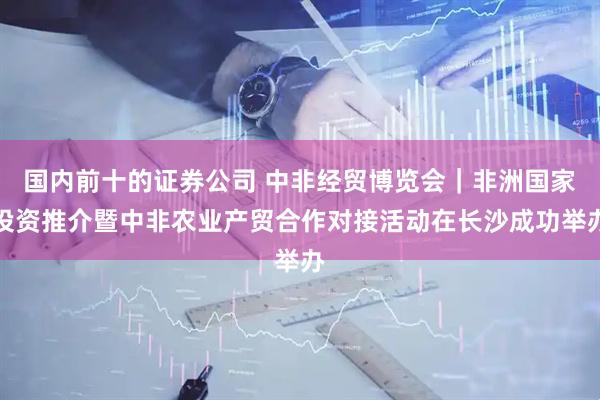 国内前十的证券公司 中非经贸博览会｜非洲国家投资推介暨中非农业产贸合作对接活动在长沙成功举办