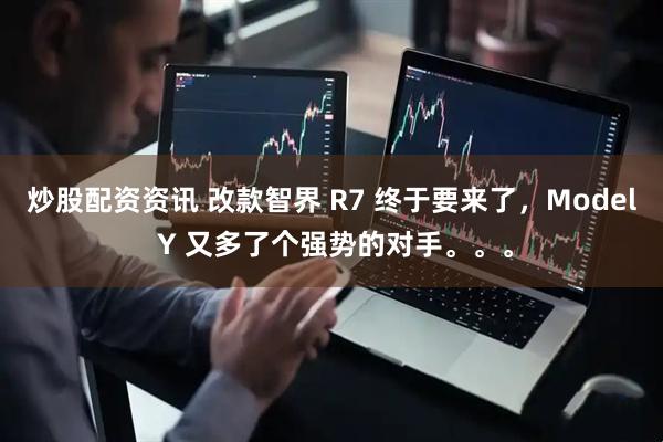 炒股配资资讯 改款智界 R7 终于要来了，Model Y 又多了个强势的对手。。。
