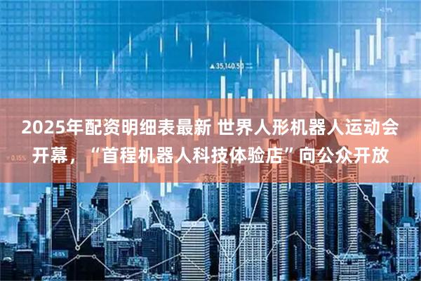 2025年配资明细表最新 世界人形机器人运动会开幕，“首程机器人科技体验店”向公众开放