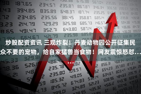 炒股配资资讯 三观炸裂！丹麦动物园公开征集民众不要的宠物，给自家猛兽当食物！网友震惊怒怼…