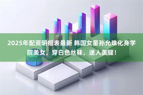 2025年配资明细表最新 韩国女星孙允珠化身学院美女，穿白色丝袜，迷人美腿！