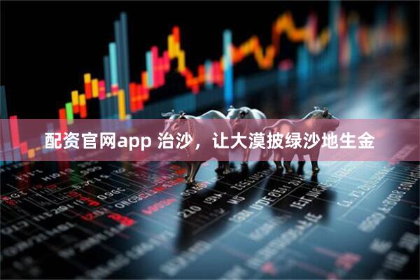 配资官网app 治沙，让大漠披绿沙地生金