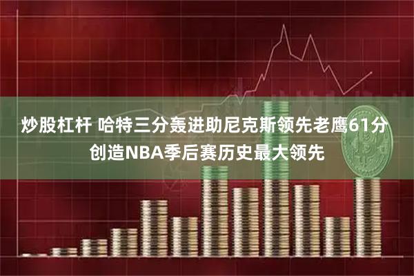 炒股杠杆 哈特三分轰进助尼克斯领先老鹰61分 创造NBA季后赛历史最大领先