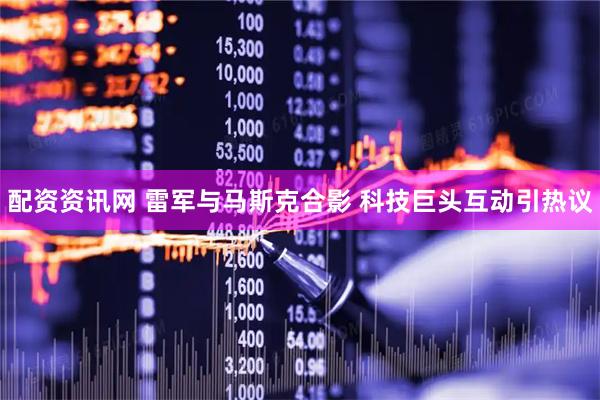 配资资讯网 雷军与马斯克合影 科技巨头互动引热议