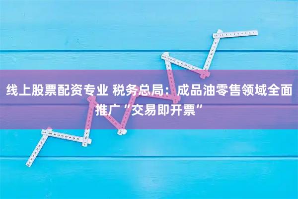 线上股票配资专业 税务总局：成品油零售领域全面推广“交易即开票”