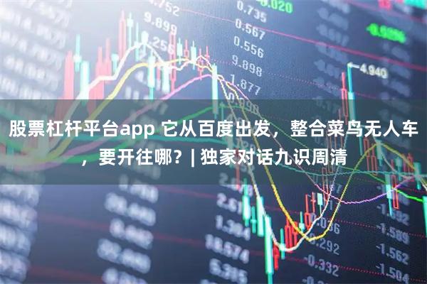 股票杠杆平台app 它从百度出发，整合菜鸟无人车，要开往哪？| 独家对话九识周清