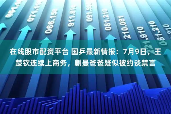 在线股市配资平台 国乒最新情报：7月9日，王楚钦连续上商务，蒯曼爸爸疑似被约谈禁言