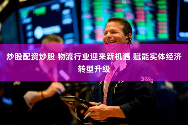 炒股配资炒股 物流行业迎来新机遇 赋能实体经济转型升级