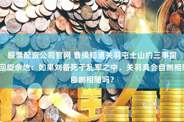 股票配资公司官网 曹操知道关羽屯土山约三事留下了回旋余地：如果刘备死于乱军之中，关羽真会自刎相随吗？
